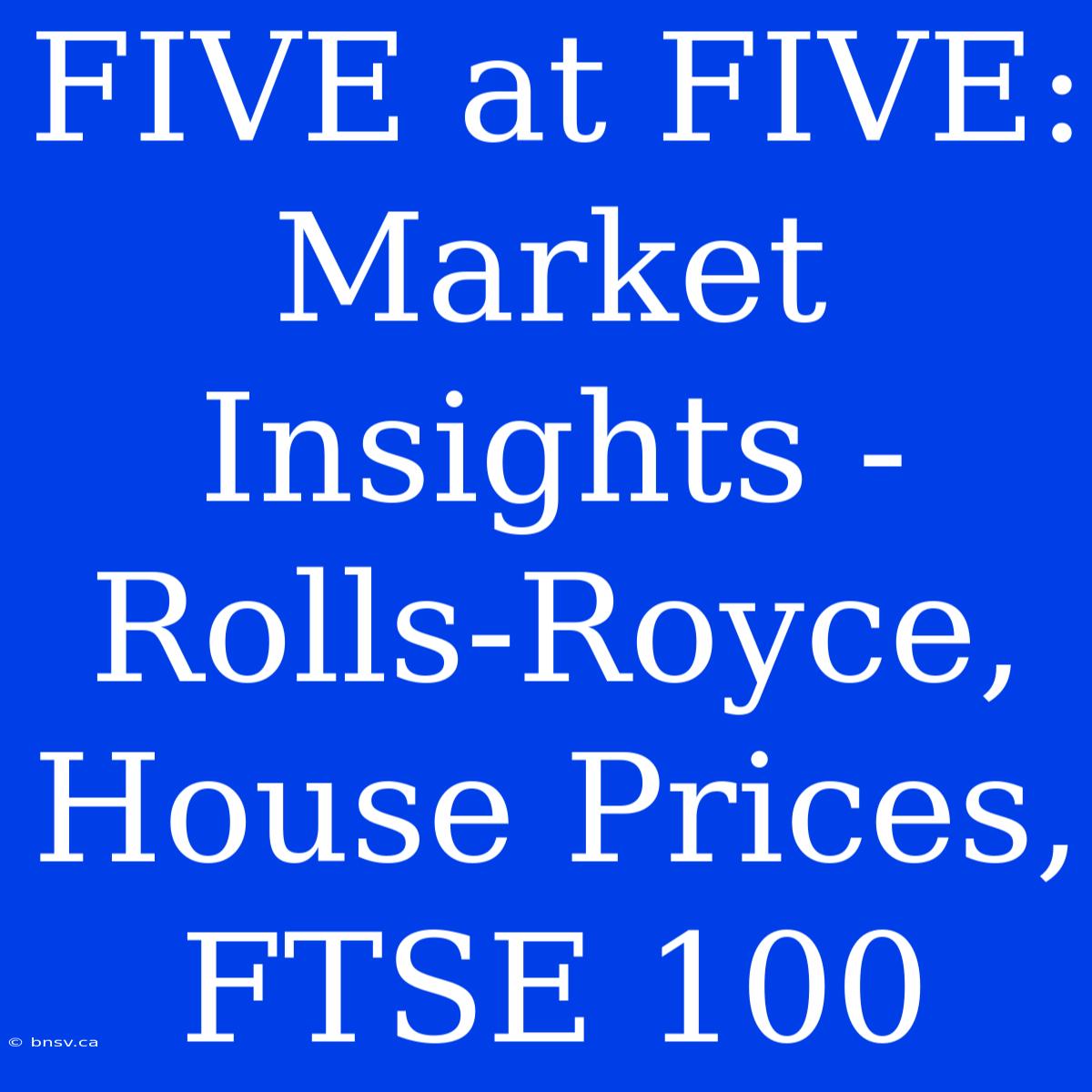 FIVE At FIVE:  Market Insights - Rolls-Royce, House Prices, FTSE 100