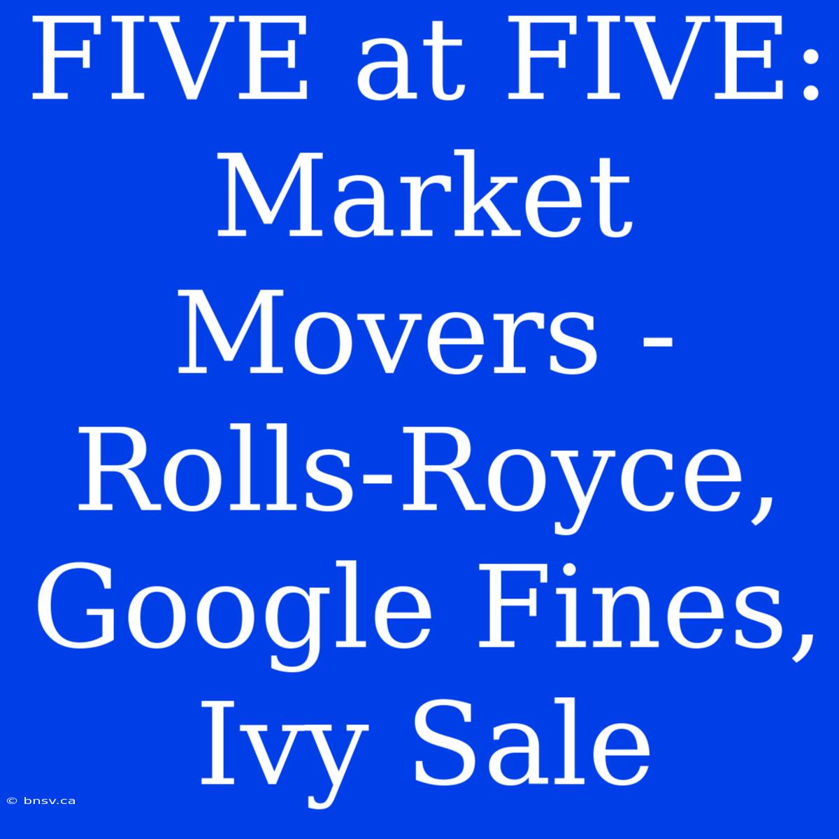 FIVE At FIVE: Market Movers - Rolls-Royce, Google Fines, Ivy Sale