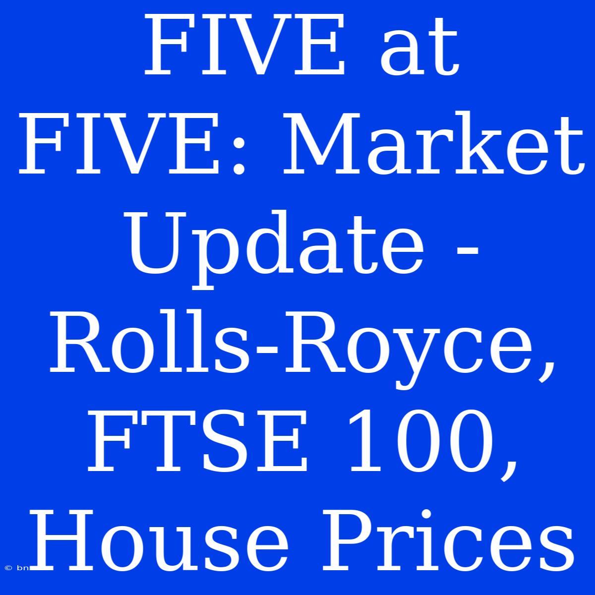 FIVE At FIVE: Market Update - Rolls-Royce, FTSE 100, House Prices