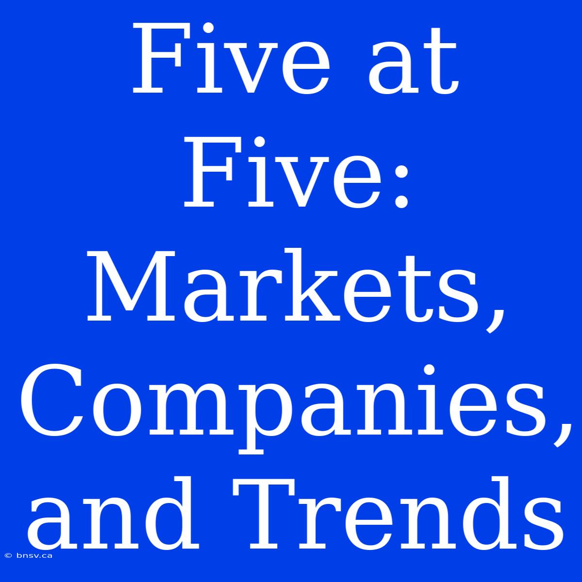 Five At Five:  Markets, Companies, And Trends