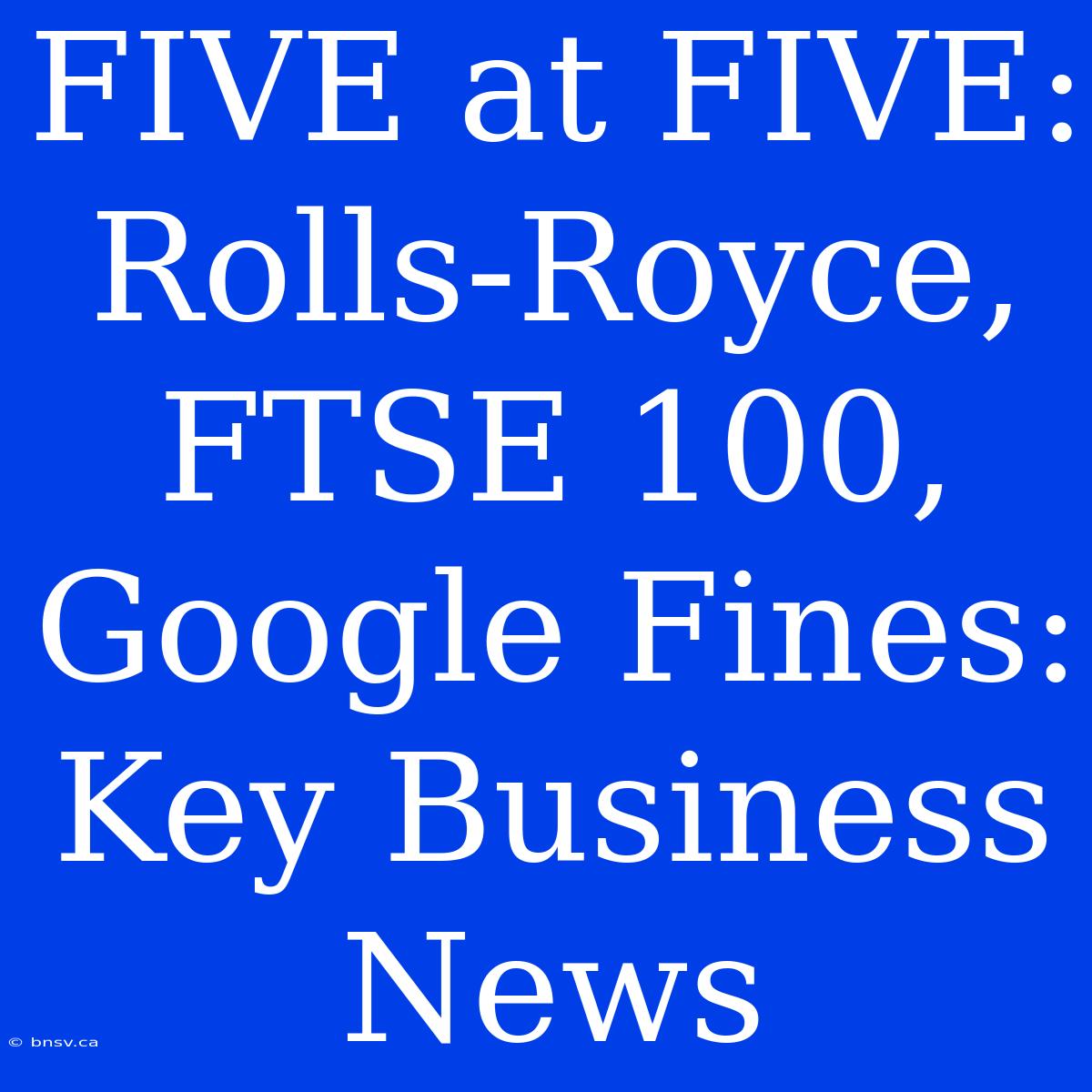 FIVE At FIVE:  Rolls-Royce, FTSE 100, Google Fines: Key Business News