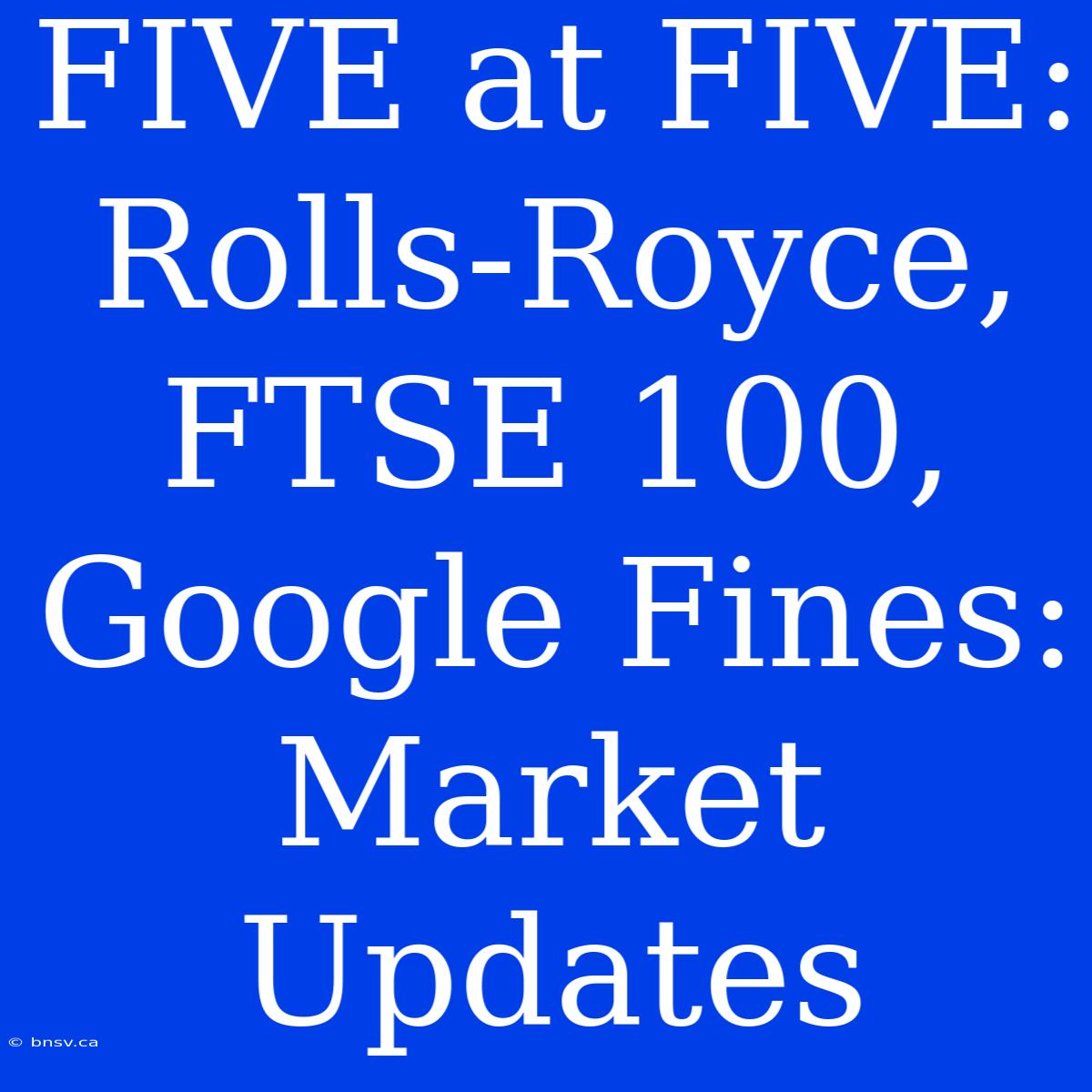 FIVE At FIVE:  Rolls-Royce, FTSE 100, Google Fines: Market Updates