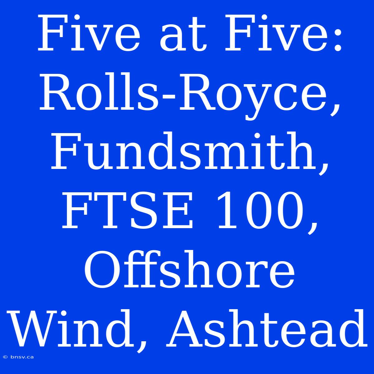 Five At Five: Rolls-Royce, Fundsmith, FTSE 100, Offshore Wind, Ashtead