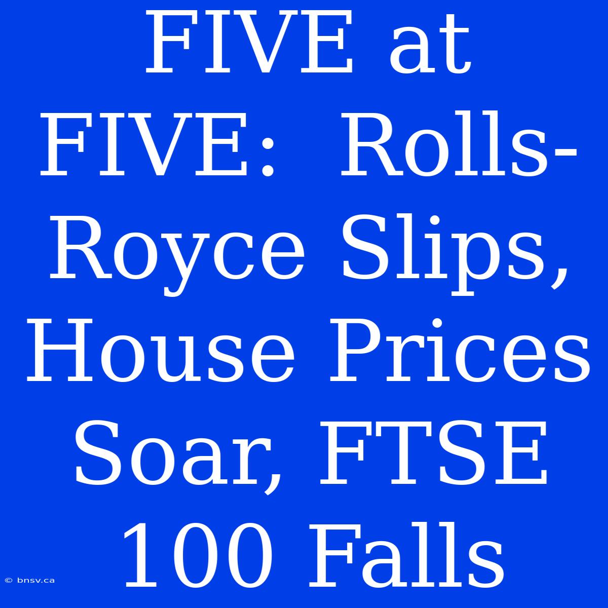 FIVE At FIVE:  Rolls-Royce Slips, House Prices Soar, FTSE 100 Falls