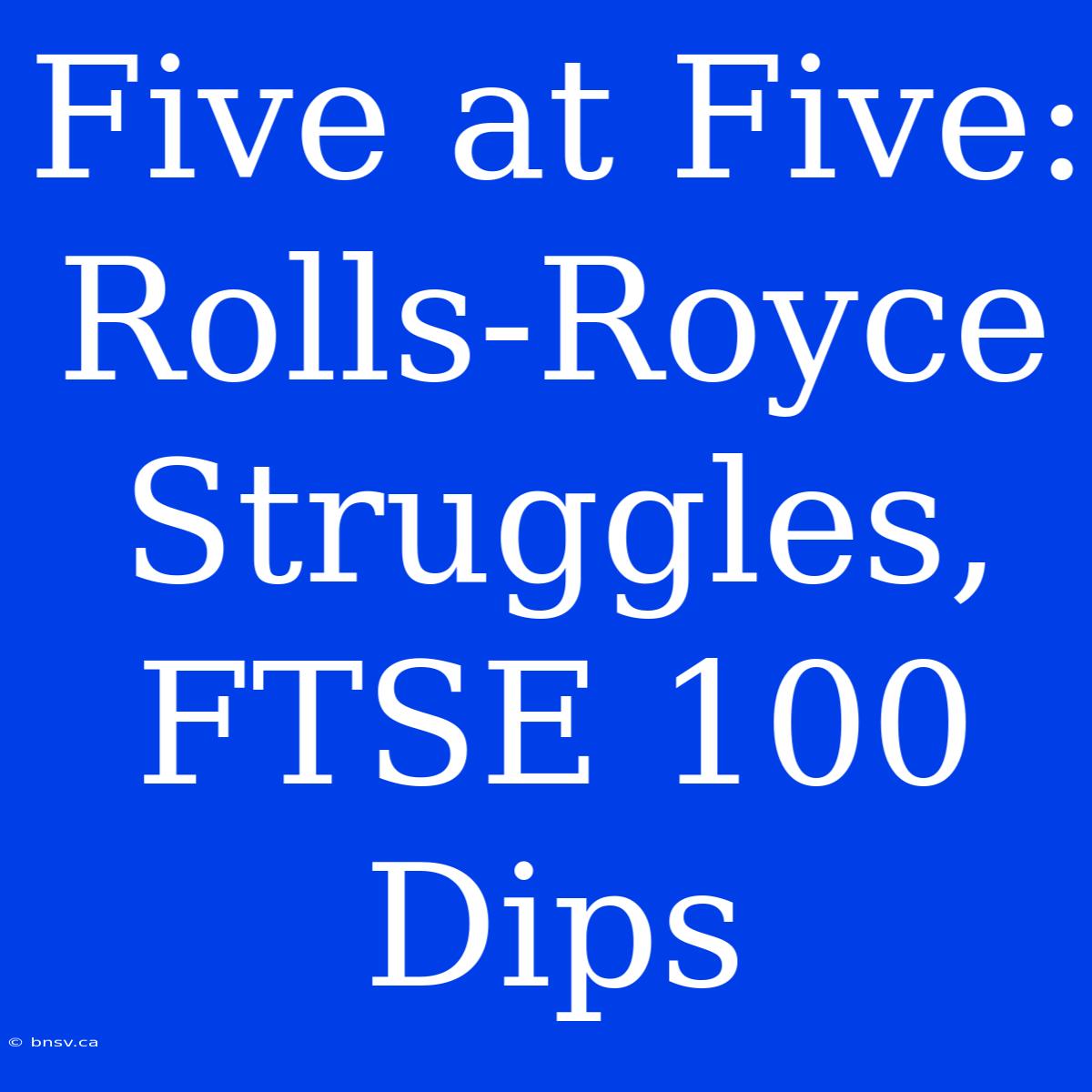 Five At Five: Rolls-Royce Struggles, FTSE 100 Dips