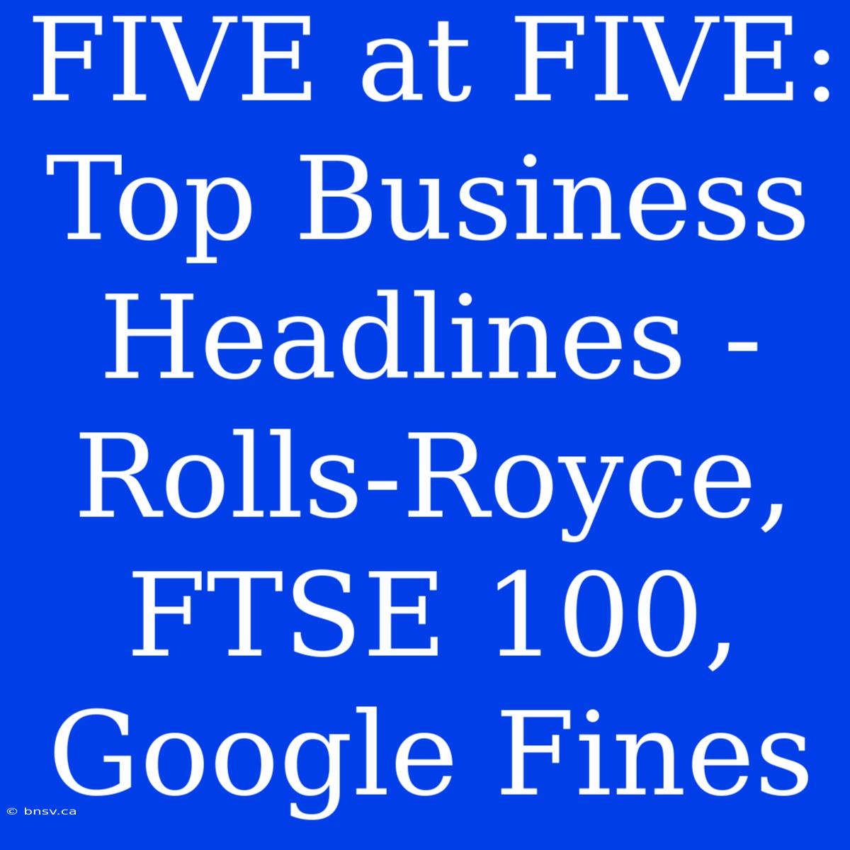 FIVE At FIVE: Top Business Headlines - Rolls-Royce, FTSE 100, Google Fines