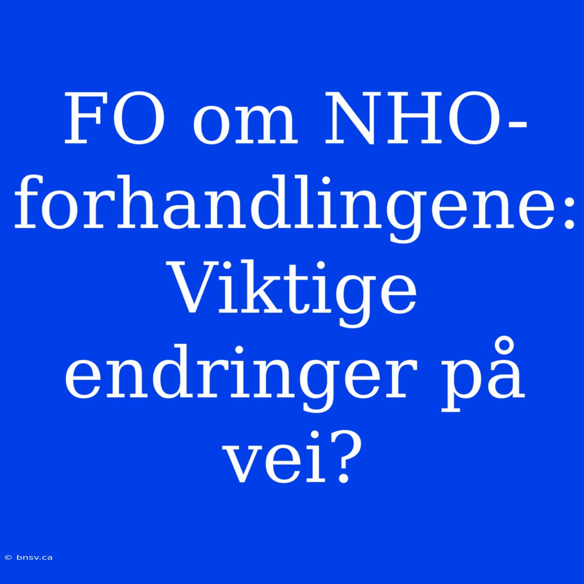 FO Om NHO-forhandlingene: Viktige Endringer På Vei?