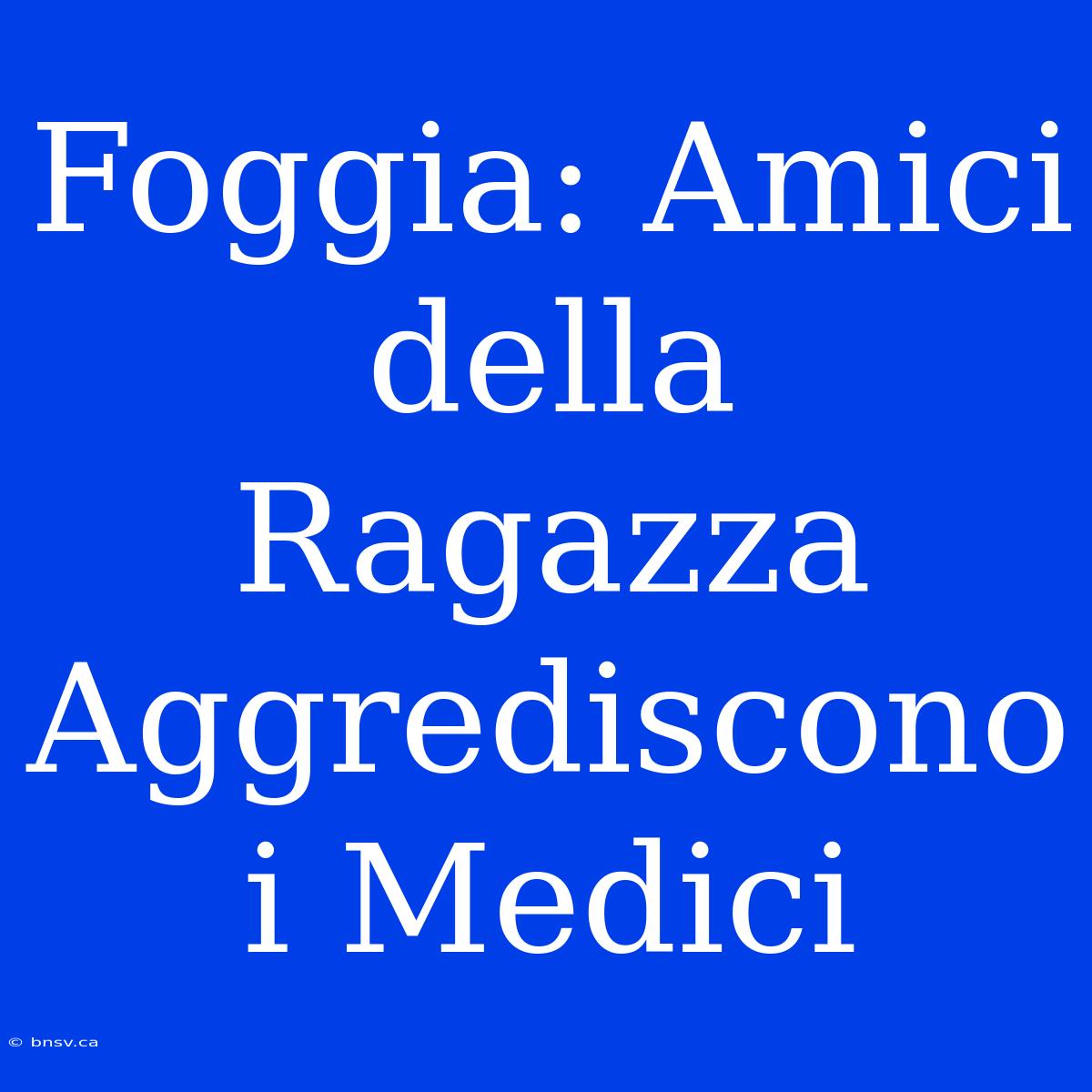 Foggia: Amici Della Ragazza Aggrediscono I Medici