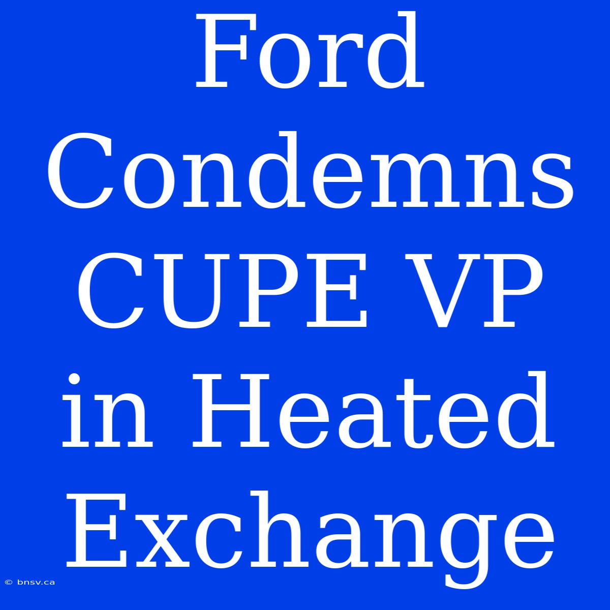 Ford Condemns CUPE VP In Heated Exchange