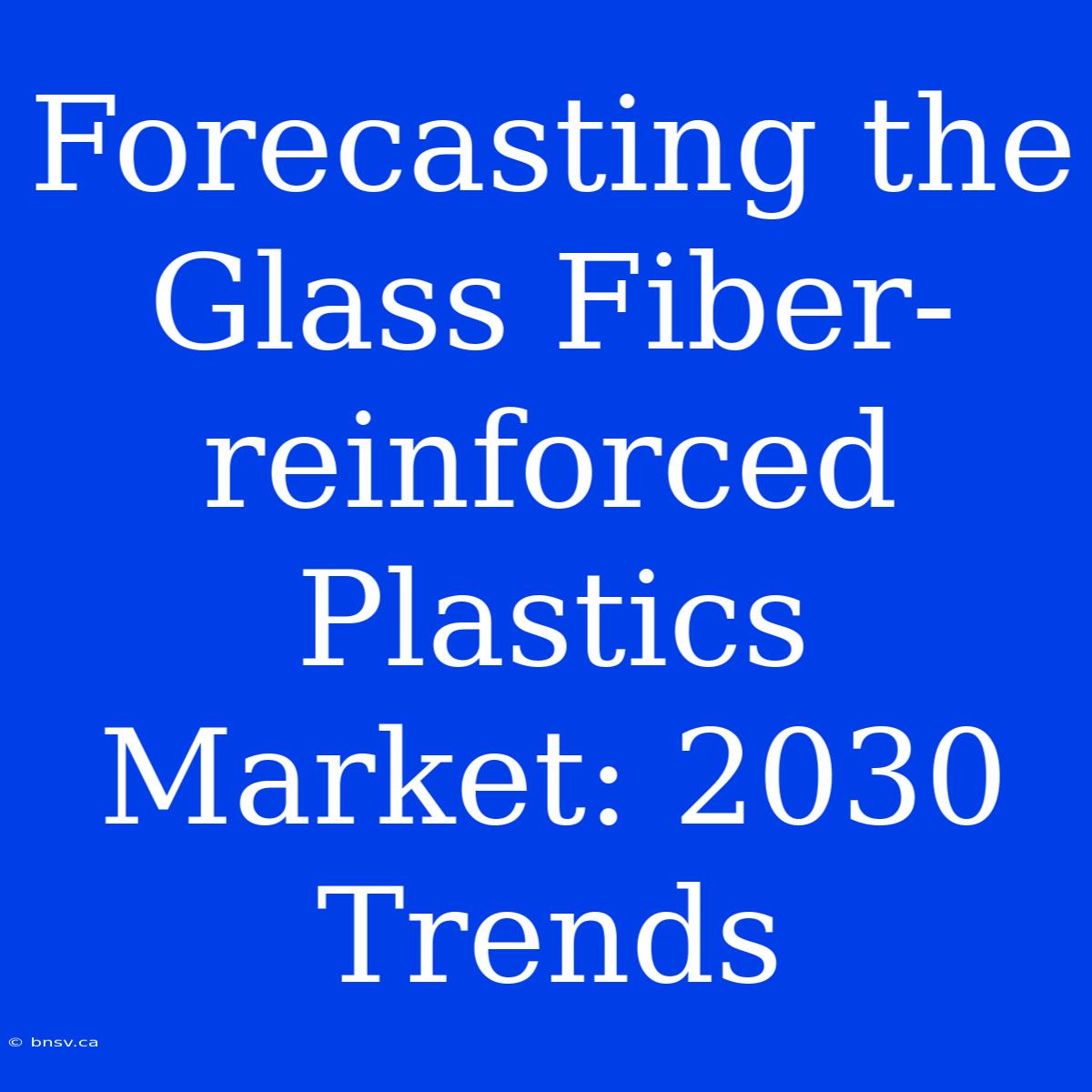 Forecasting The Glass Fiber-reinforced Plastics Market: 2030 Trends