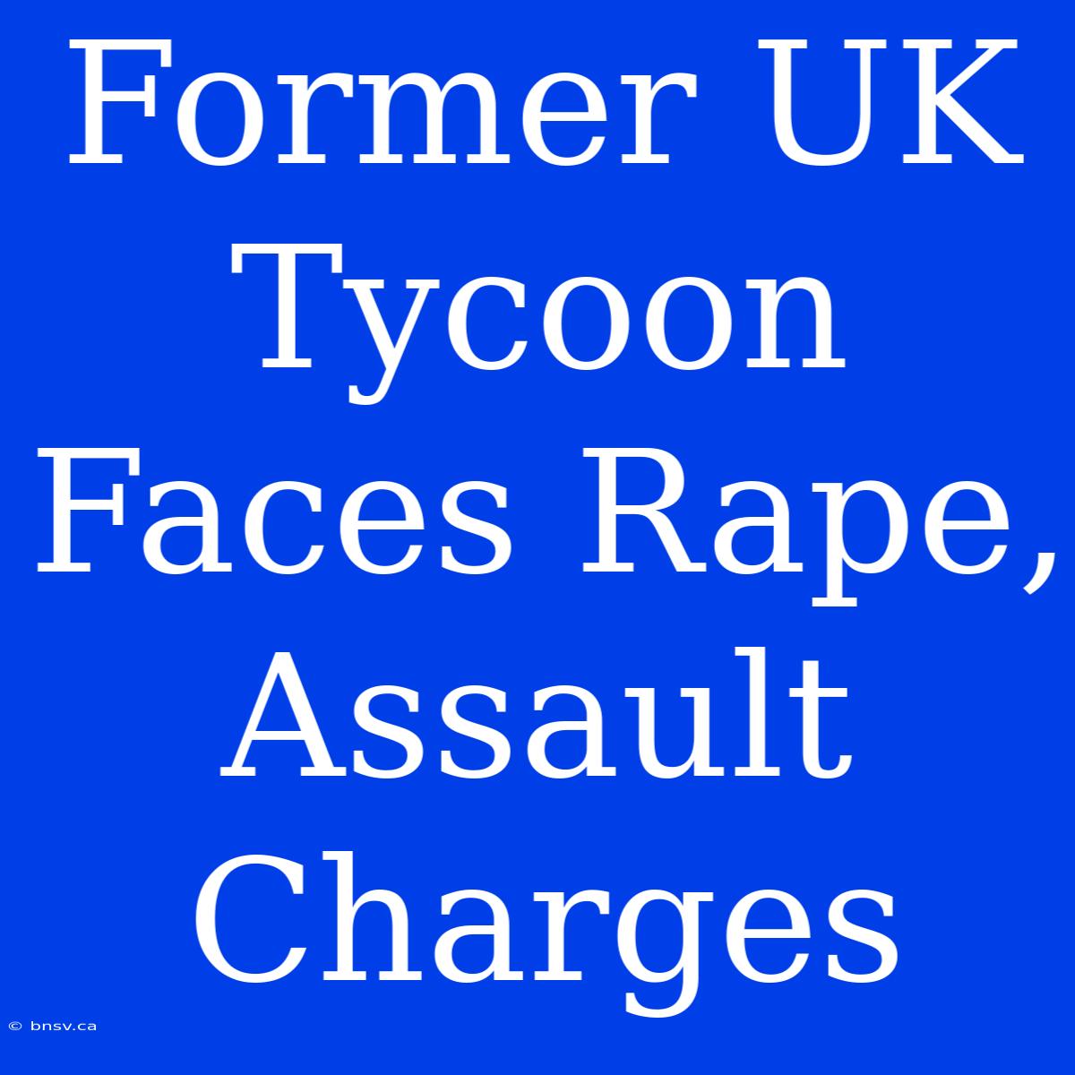 Former UK Tycoon Faces Rape, Assault Charges