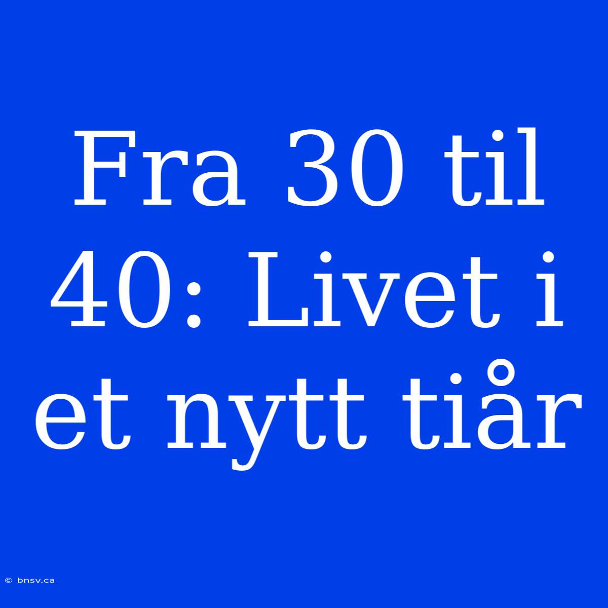 Fra 30 Til 40: Livet I Et Nytt Tiår