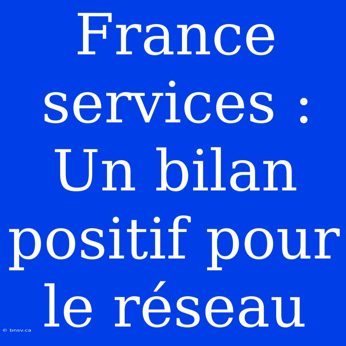 France Services : Un Bilan Positif Pour Le Réseau