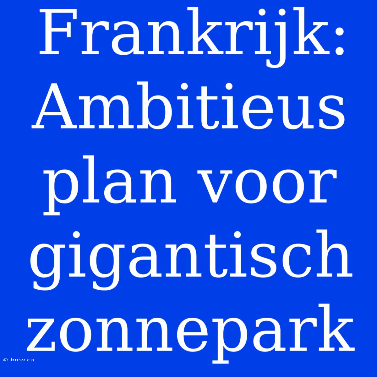 Frankrijk: Ambitieus Plan Voor Gigantisch Zonnepark