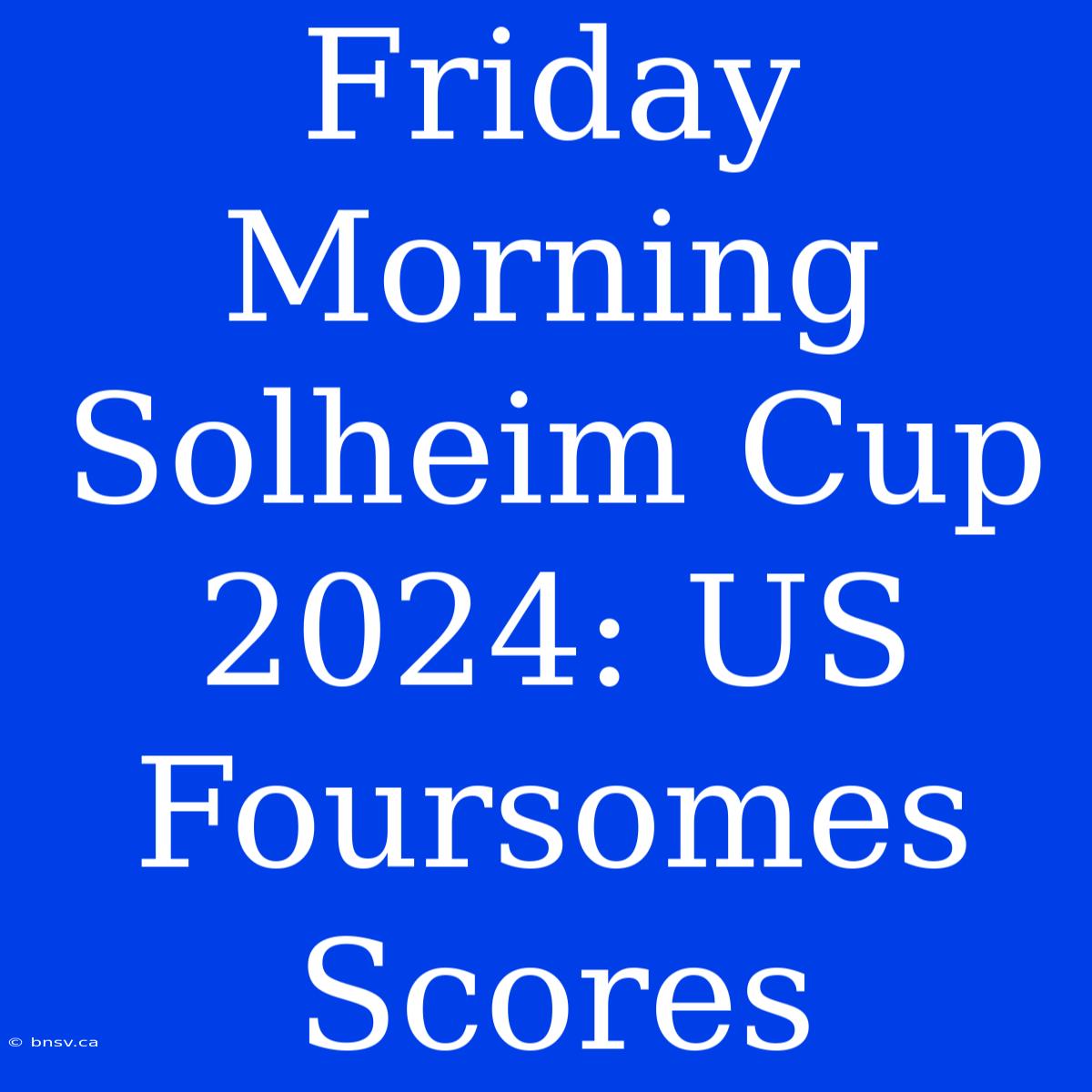 Friday Morning Solheim Cup 2024: US Foursomes Scores