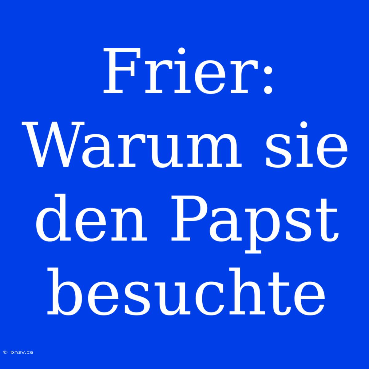 Frier: Warum Sie Den Papst Besuchte