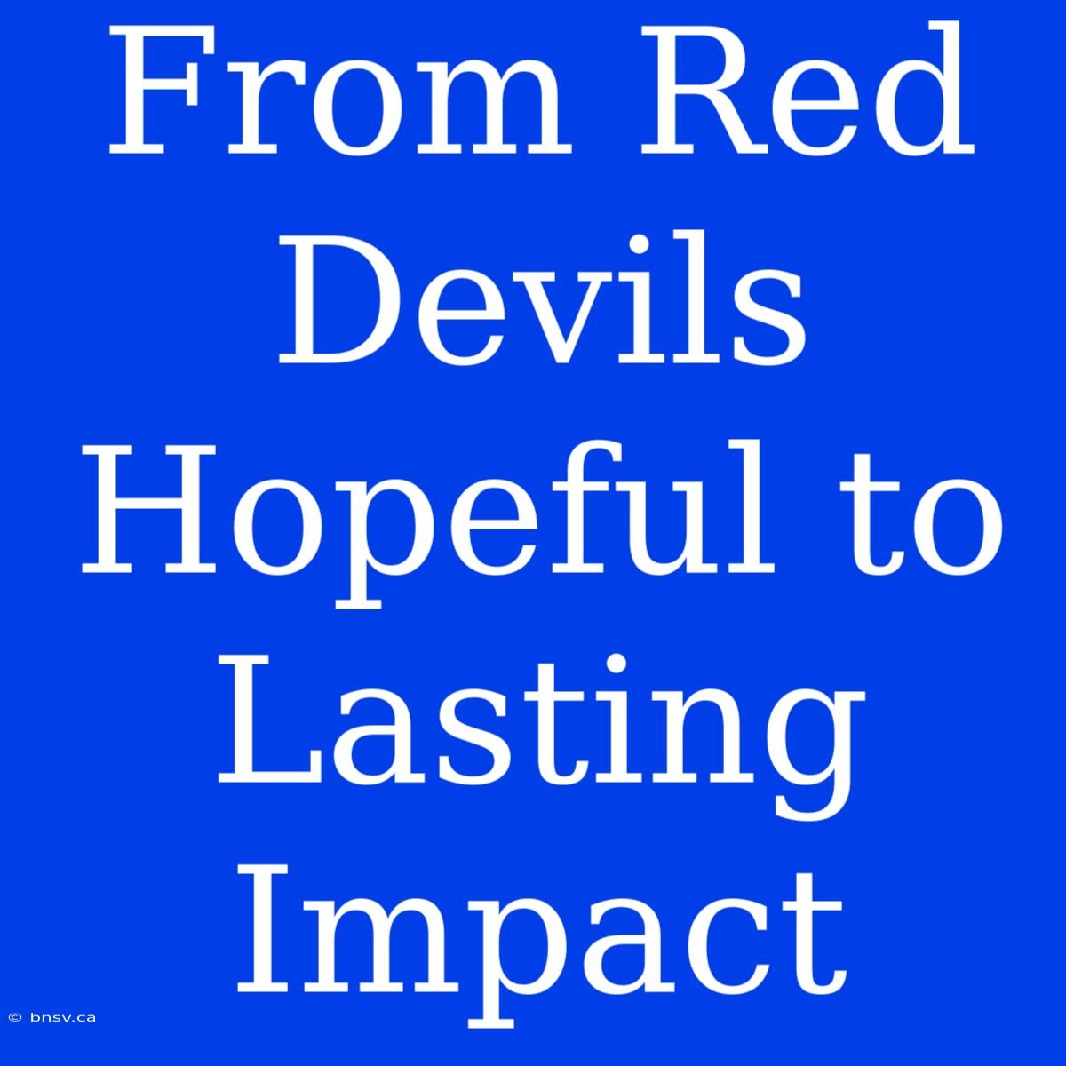 From Red Devils Hopeful To Lasting Impact