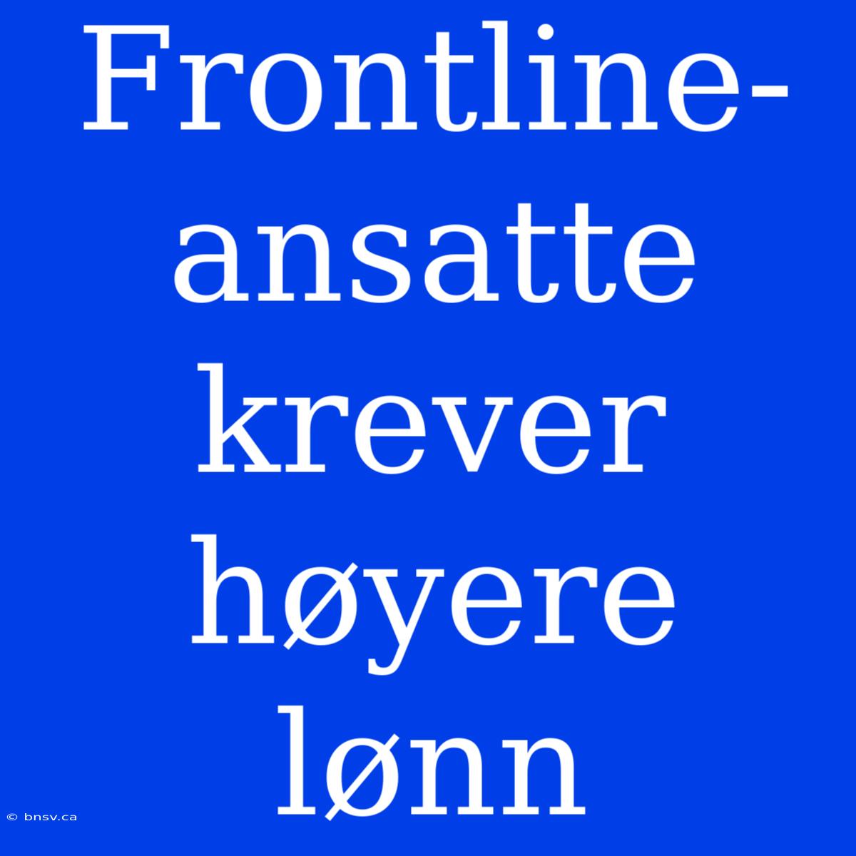 Frontline-ansatte Krever Høyere Lønn