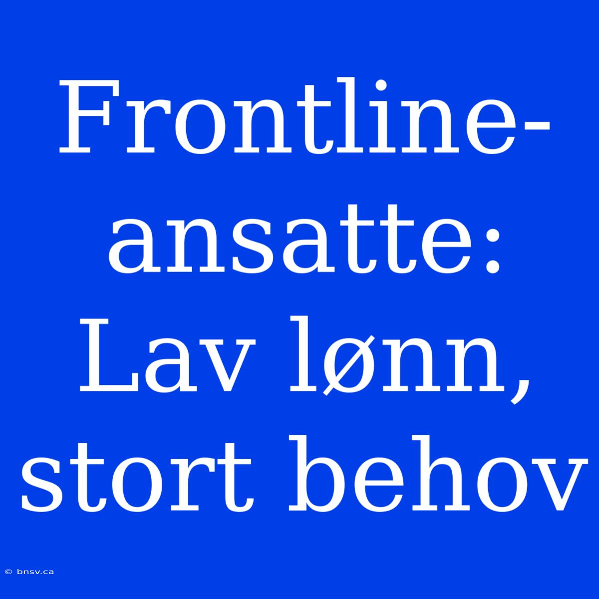 Frontline-ansatte: Lav Lønn, Stort Behov