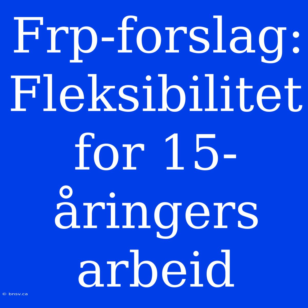 Frp-forslag: Fleksibilitet For 15-åringers Arbeid