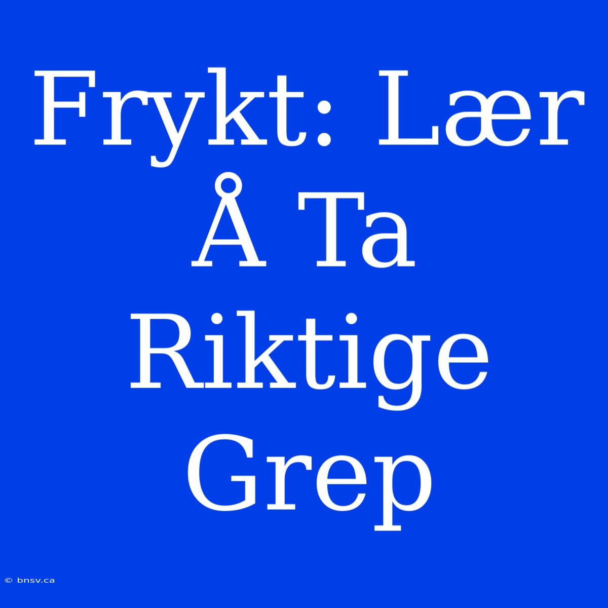 Frykt: Lær Å Ta Riktige Grep