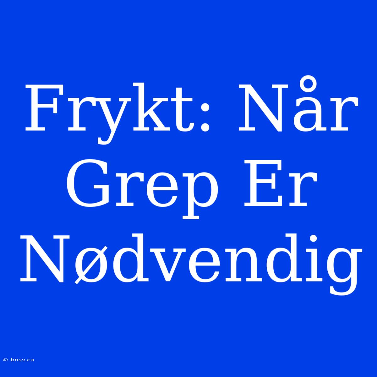 Frykt: Når Grep Er Nødvendig