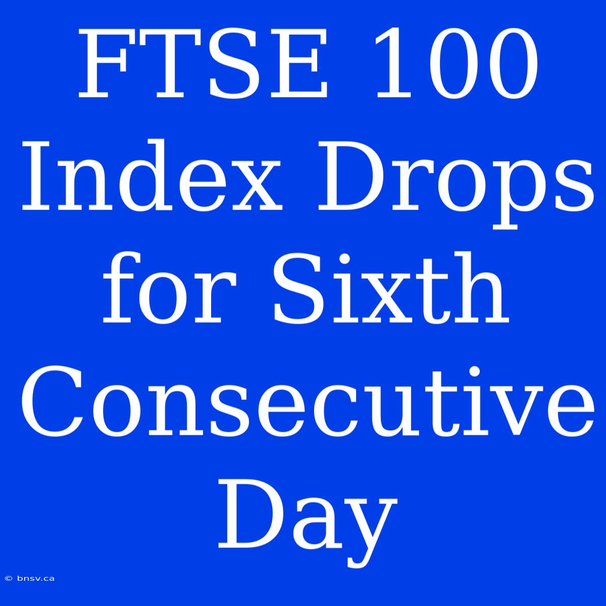 FTSE 100 Index Drops For Sixth Consecutive Day