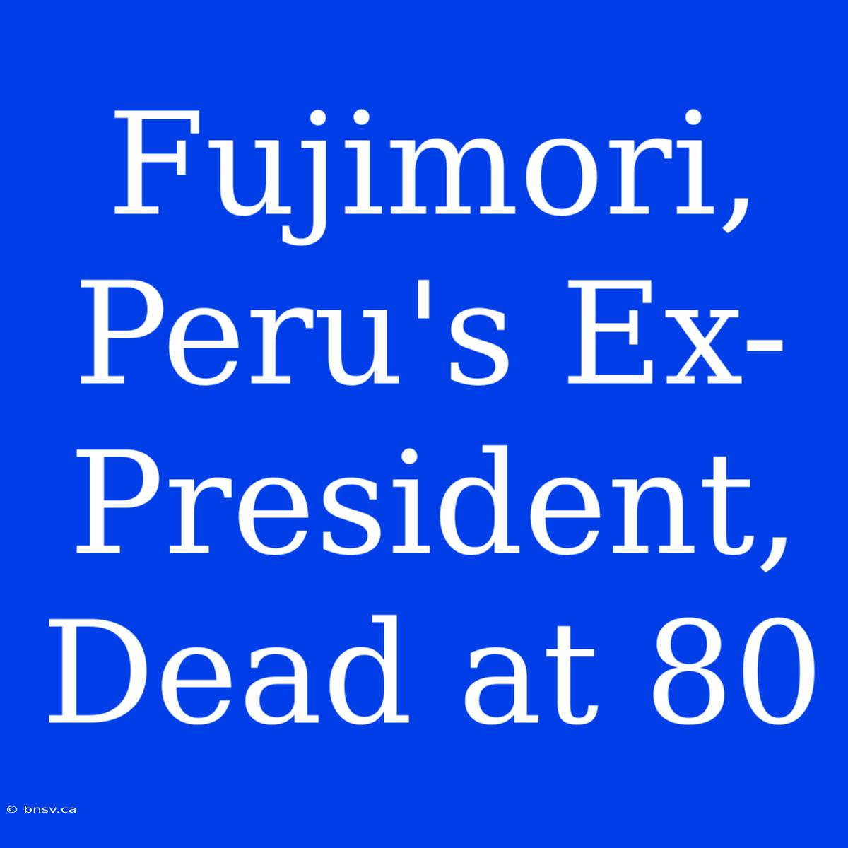 Fujimori, Peru's Ex-President, Dead At 80