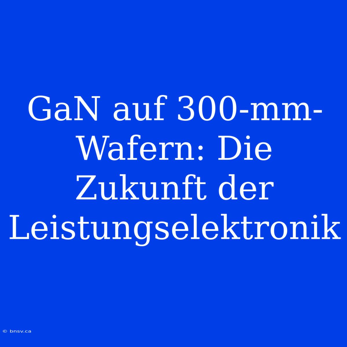 GaN Auf 300-mm-Wafern: Die Zukunft Der Leistungselektronik