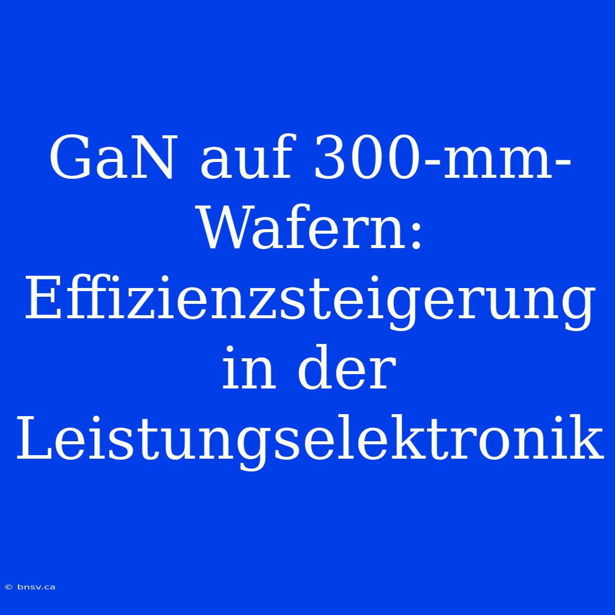 GaN Auf 300-mm-Wafern: Effizienzsteigerung In Der Leistungselektronik