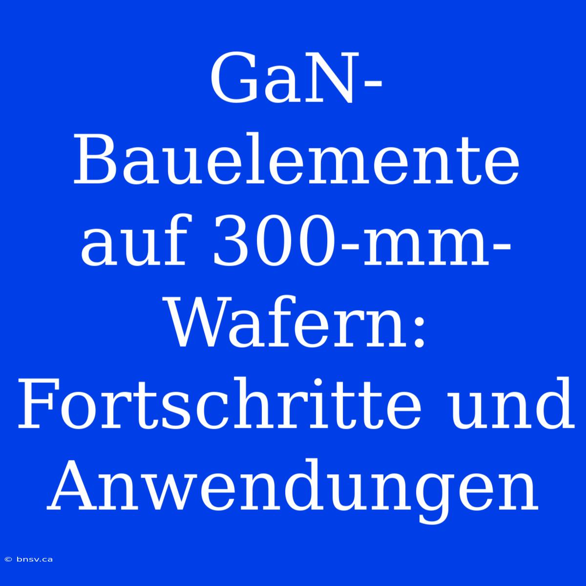 GaN-Bauelemente Auf 300-mm-Wafern: Fortschritte Und Anwendungen