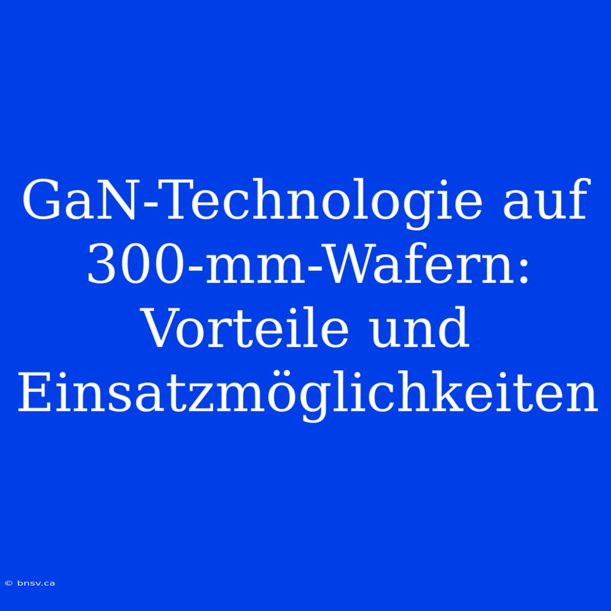 GaN-Technologie Auf 300-mm-Wafern: Vorteile Und Einsatzmöglichkeiten