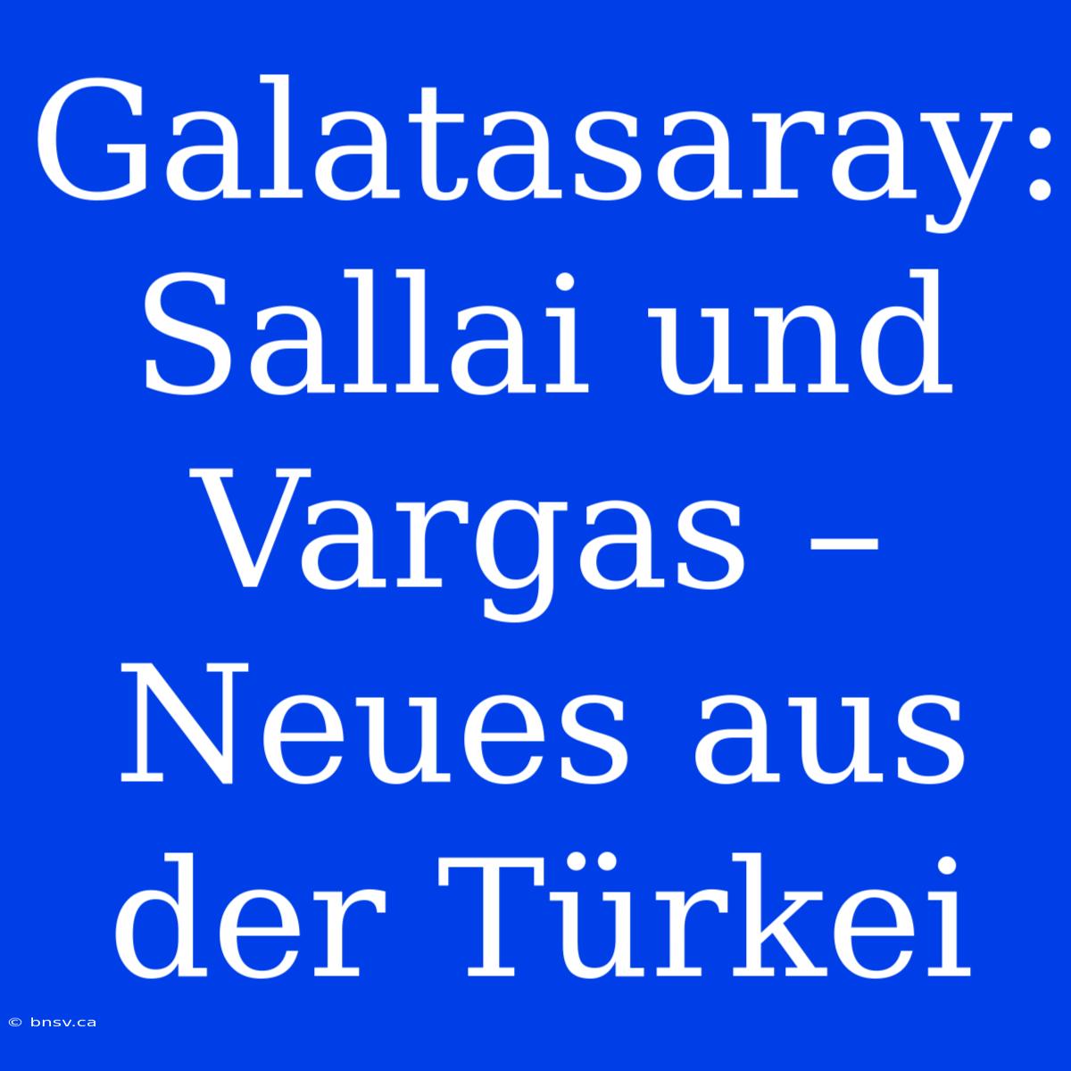 Galatasaray: Sallai Und Vargas – Neues Aus Der Türkei