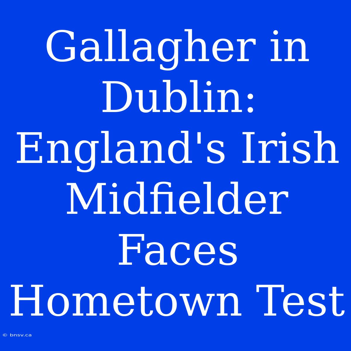 Gallagher In Dublin: England's Irish Midfielder Faces Hometown Test