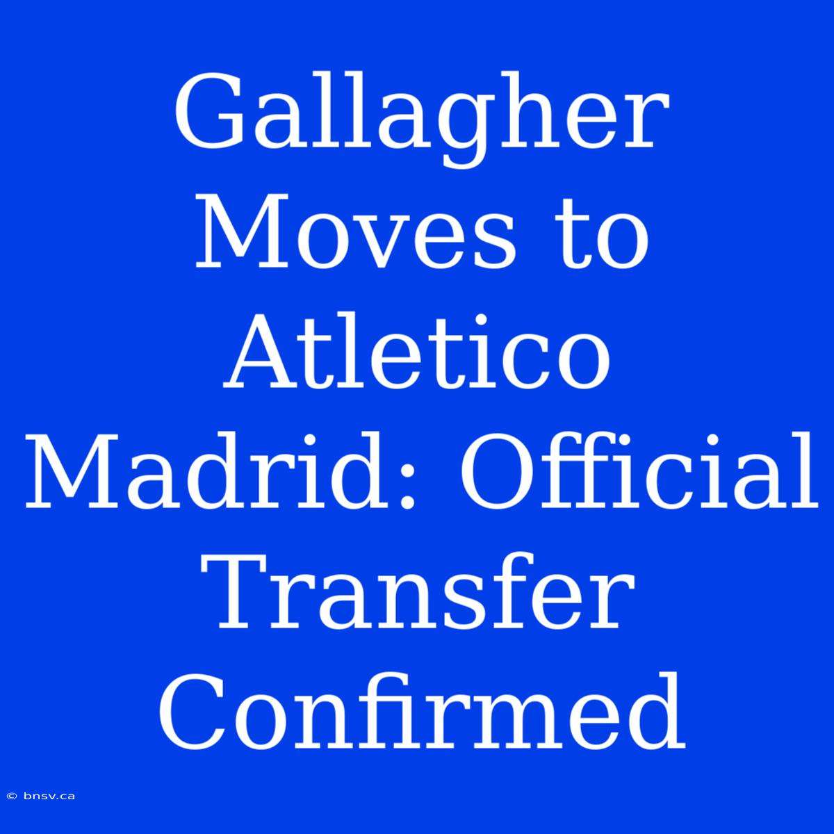 Gallagher Moves To Atletico Madrid: Official Transfer Confirmed