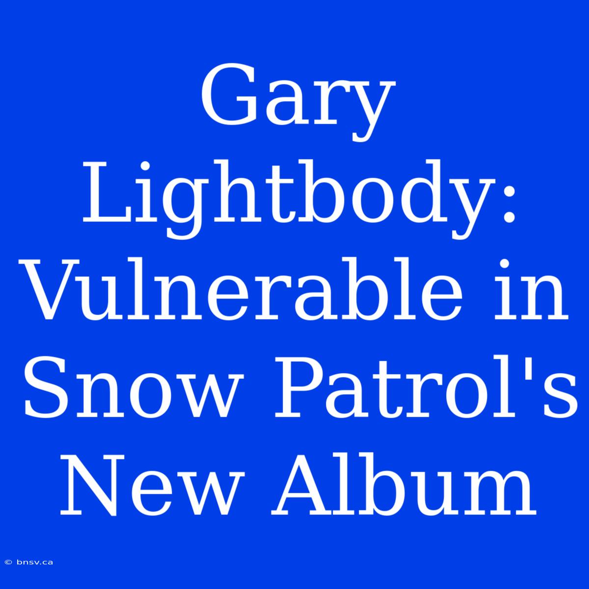 Gary Lightbody: Vulnerable In Snow Patrol's New Album