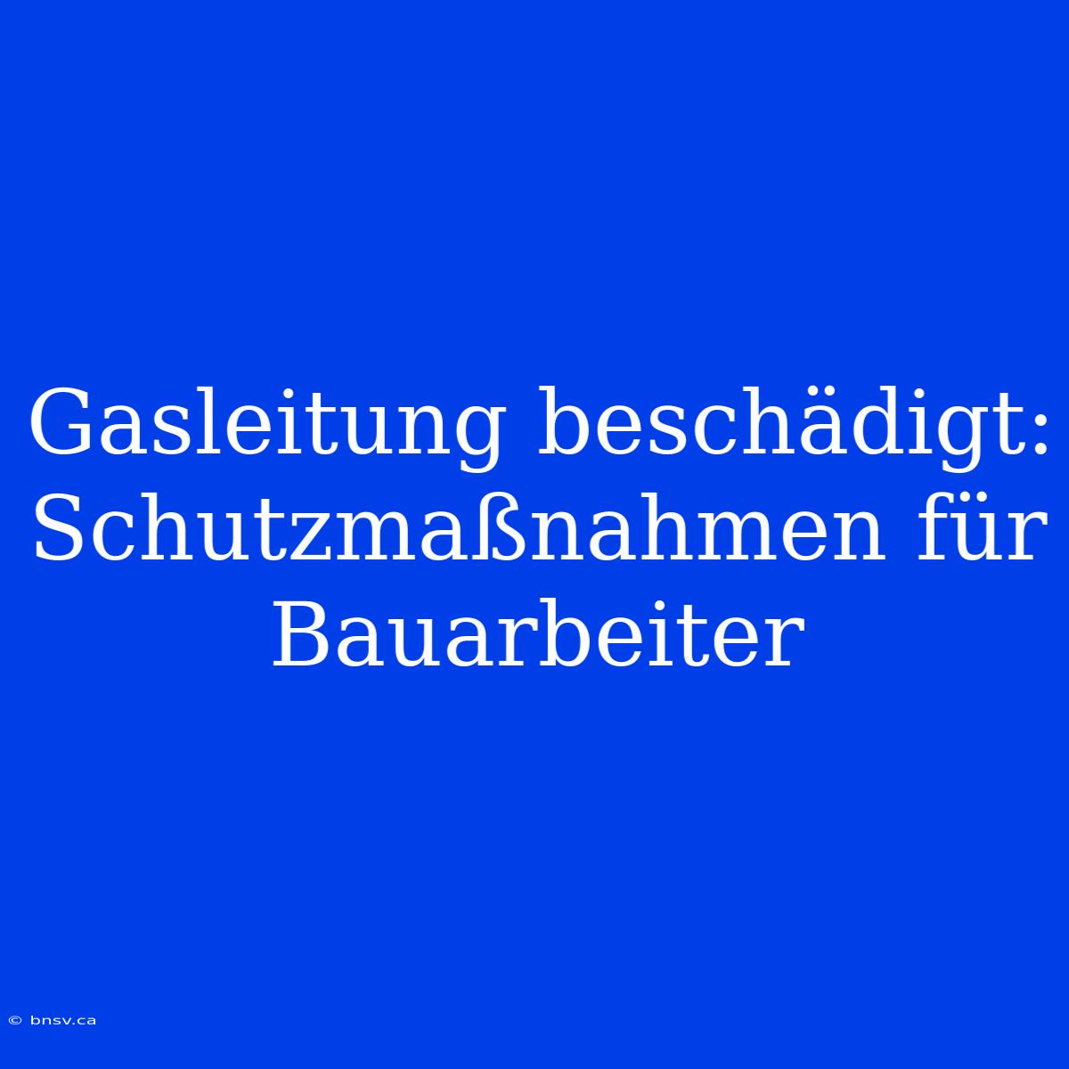 Gasleitung Beschädigt: Schutzmaßnahmen Für Bauarbeiter