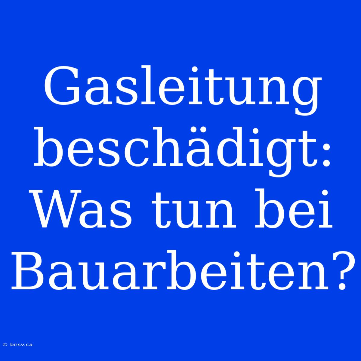 Gasleitung Beschädigt: Was Tun Bei Bauarbeiten?