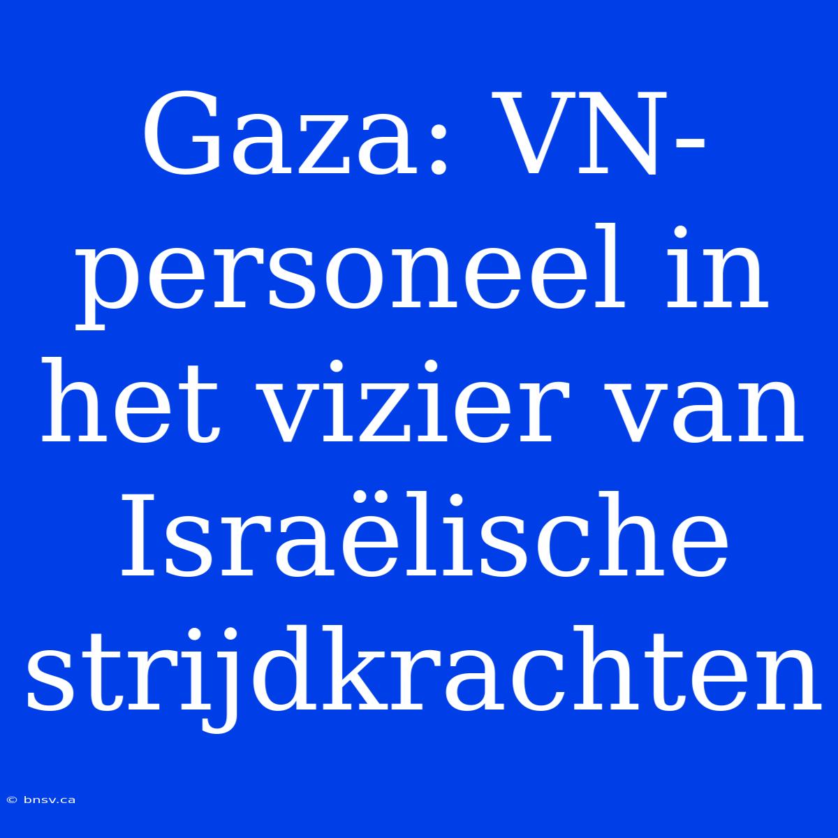 Gaza: VN-personeel In Het Vizier Van Israëlische Strijdkrachten