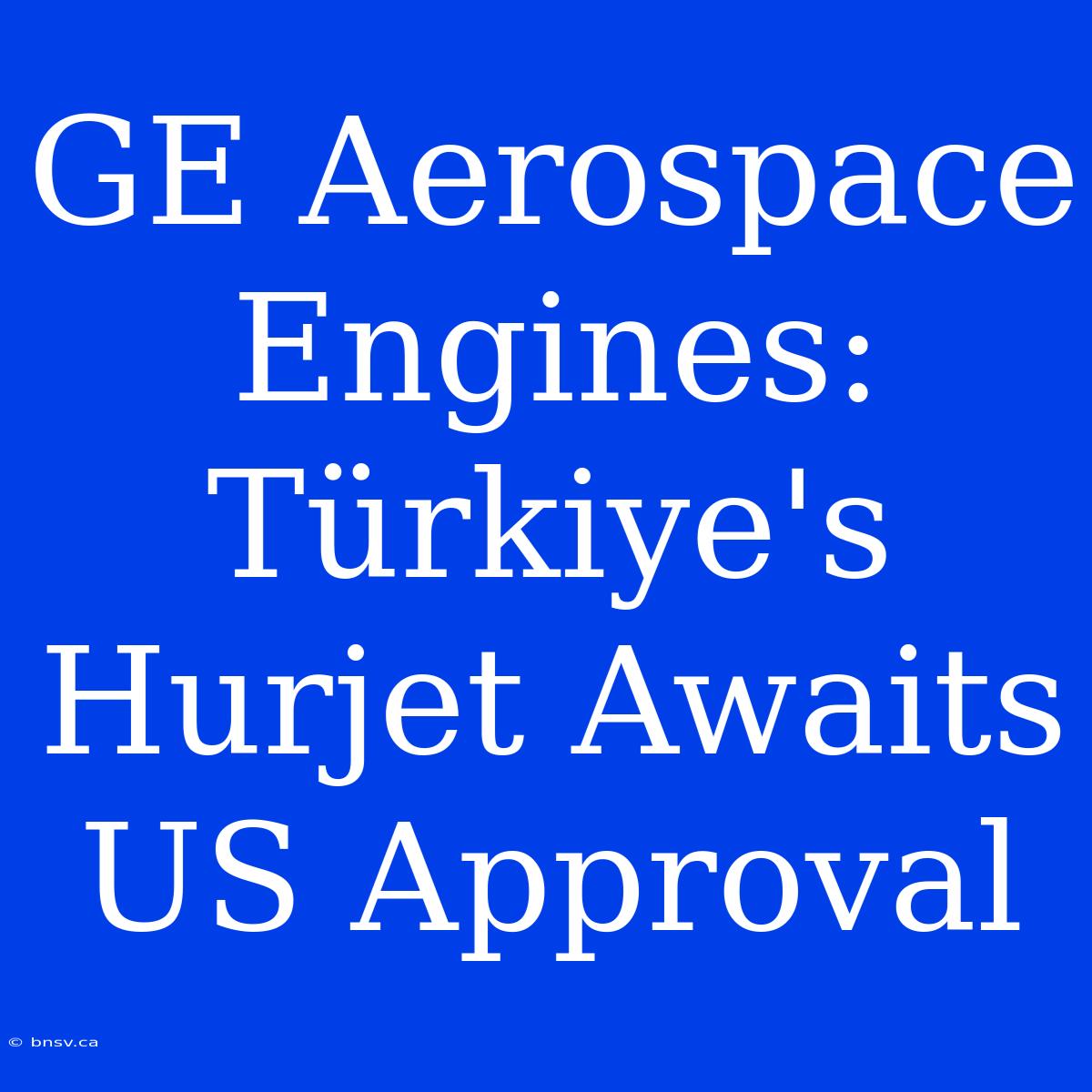 GE Aerospace Engines: Türkiye's Hurjet Awaits US Approval