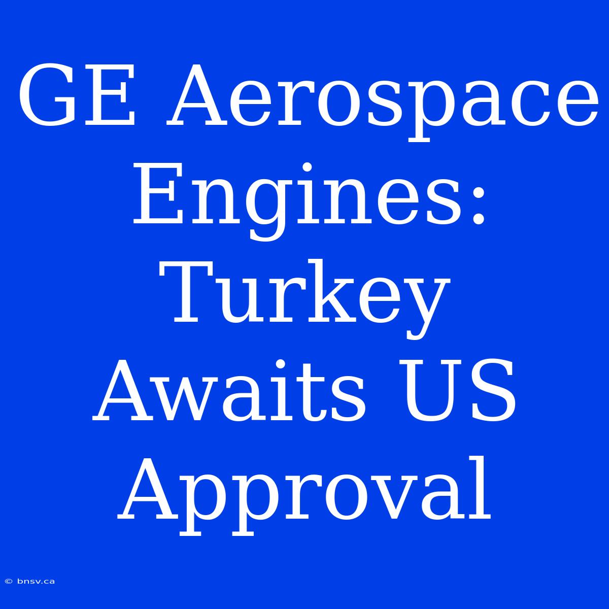 GE Aerospace Engines: Turkey Awaits US Approval