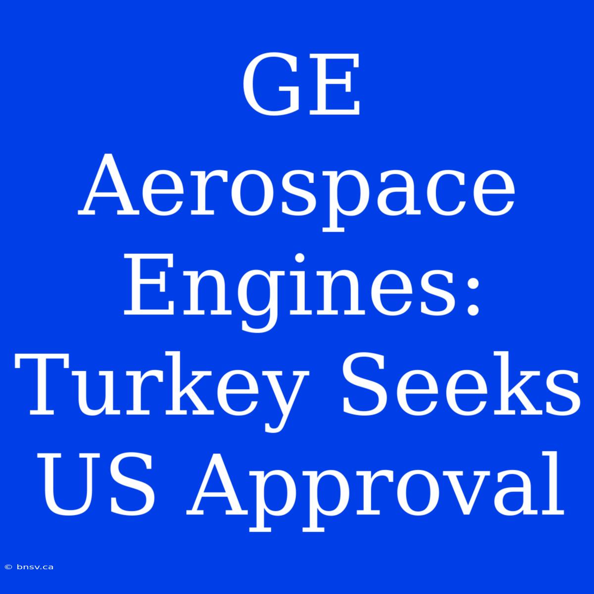 GE Aerospace Engines: Turkey Seeks US Approval