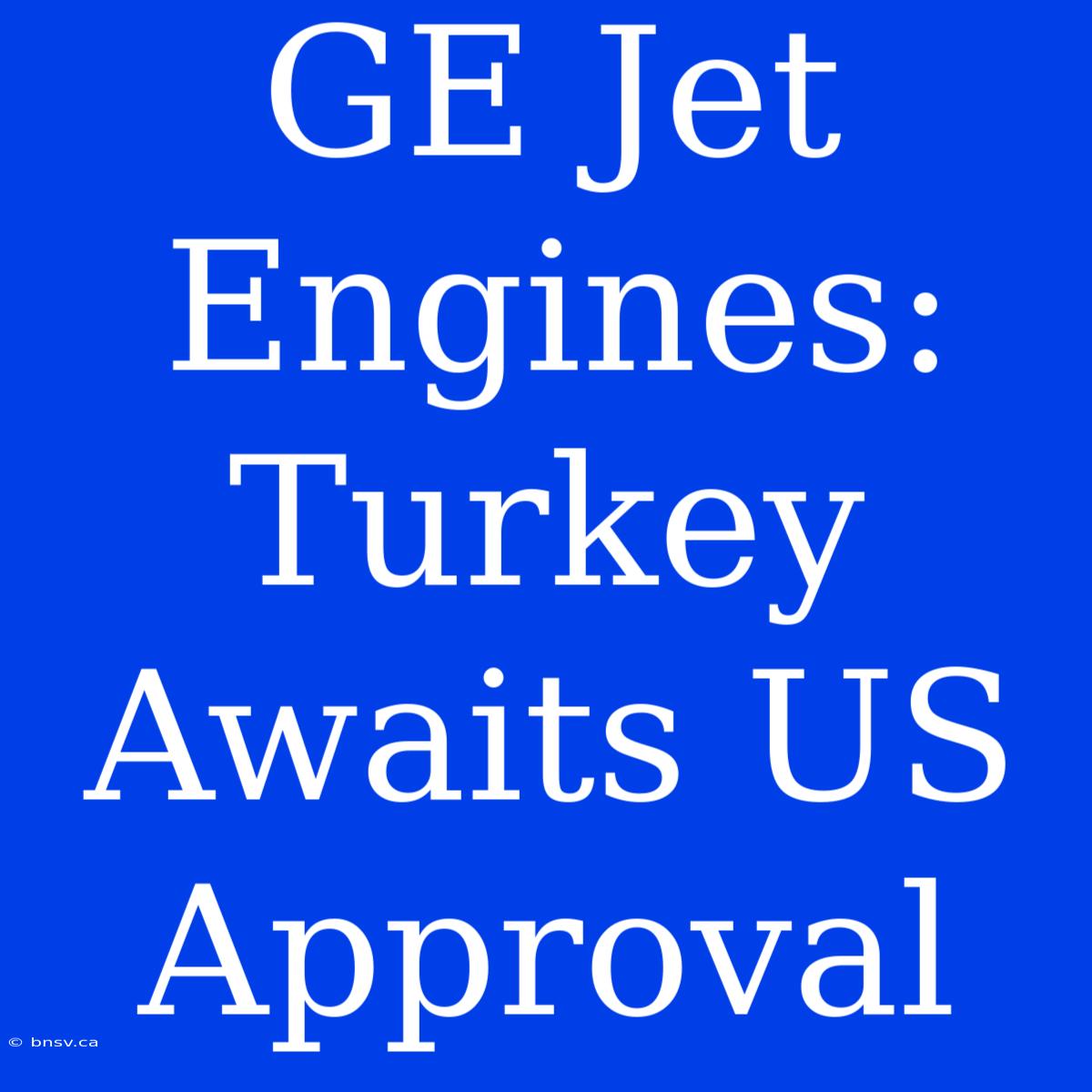 GE Jet Engines: Turkey Awaits US Approval