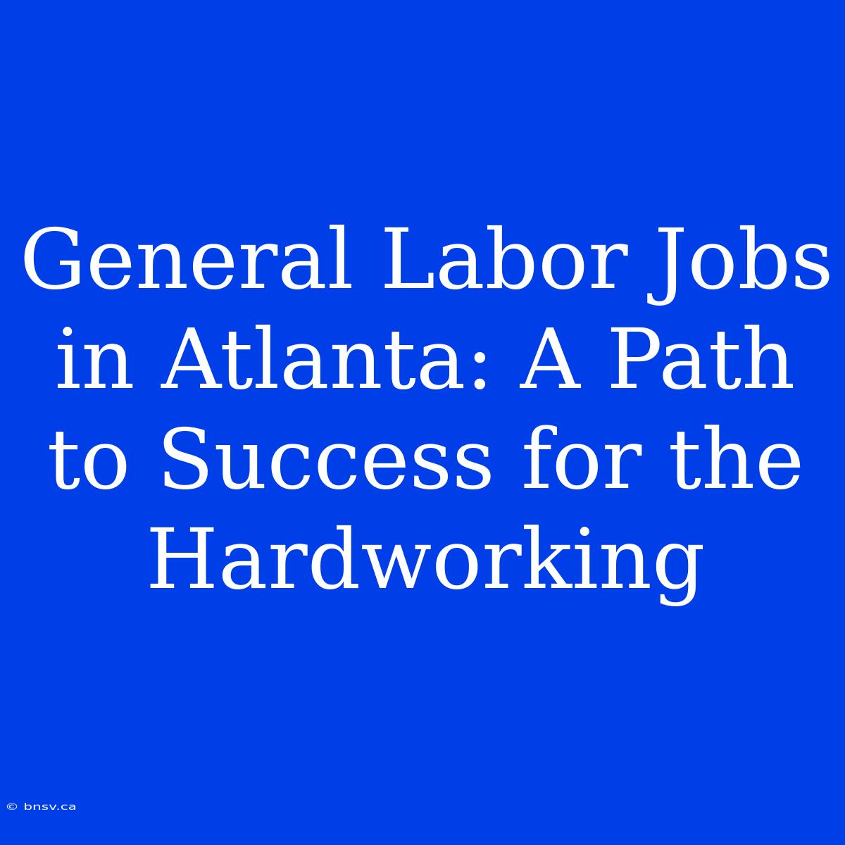 General Labor Jobs In Atlanta: A Path To Success For The Hardworking