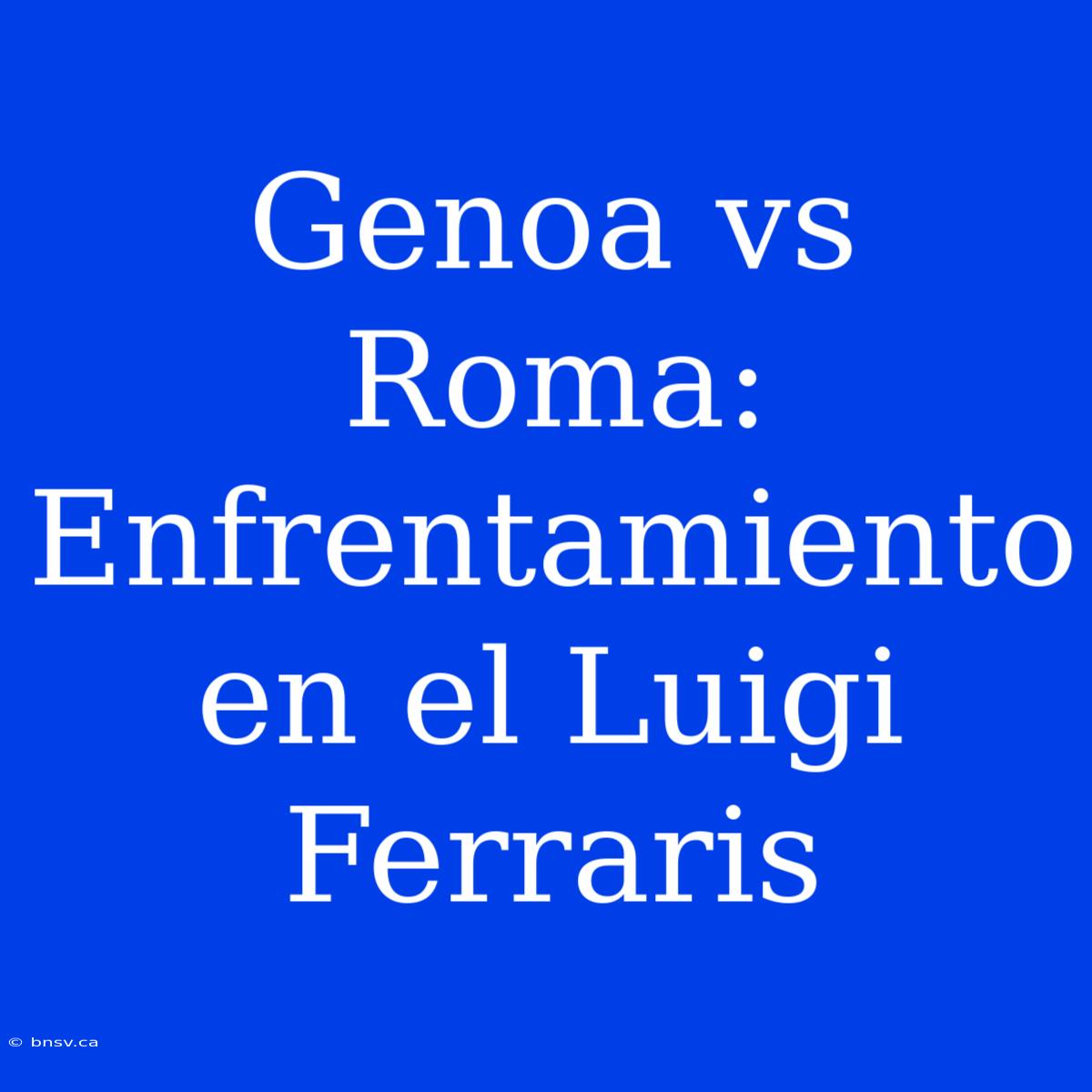 Genoa Vs Roma: Enfrentamiento En El Luigi Ferraris