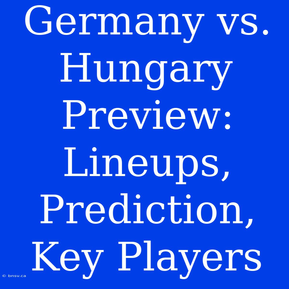 Germany Vs. Hungary Preview: Lineups, Prediction, Key Players