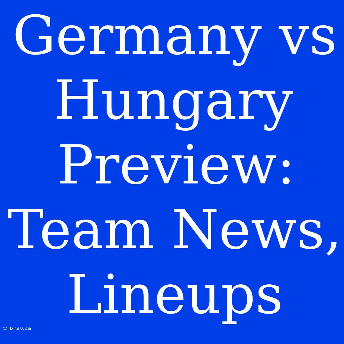 Germany Vs Hungary Preview: Team News, Lineups