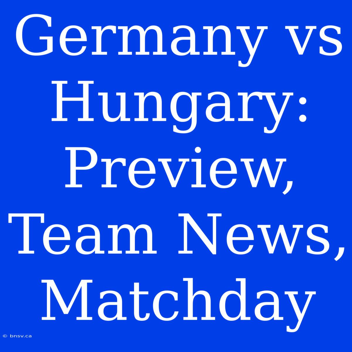 Germany Vs Hungary: Preview, Team News, Matchday