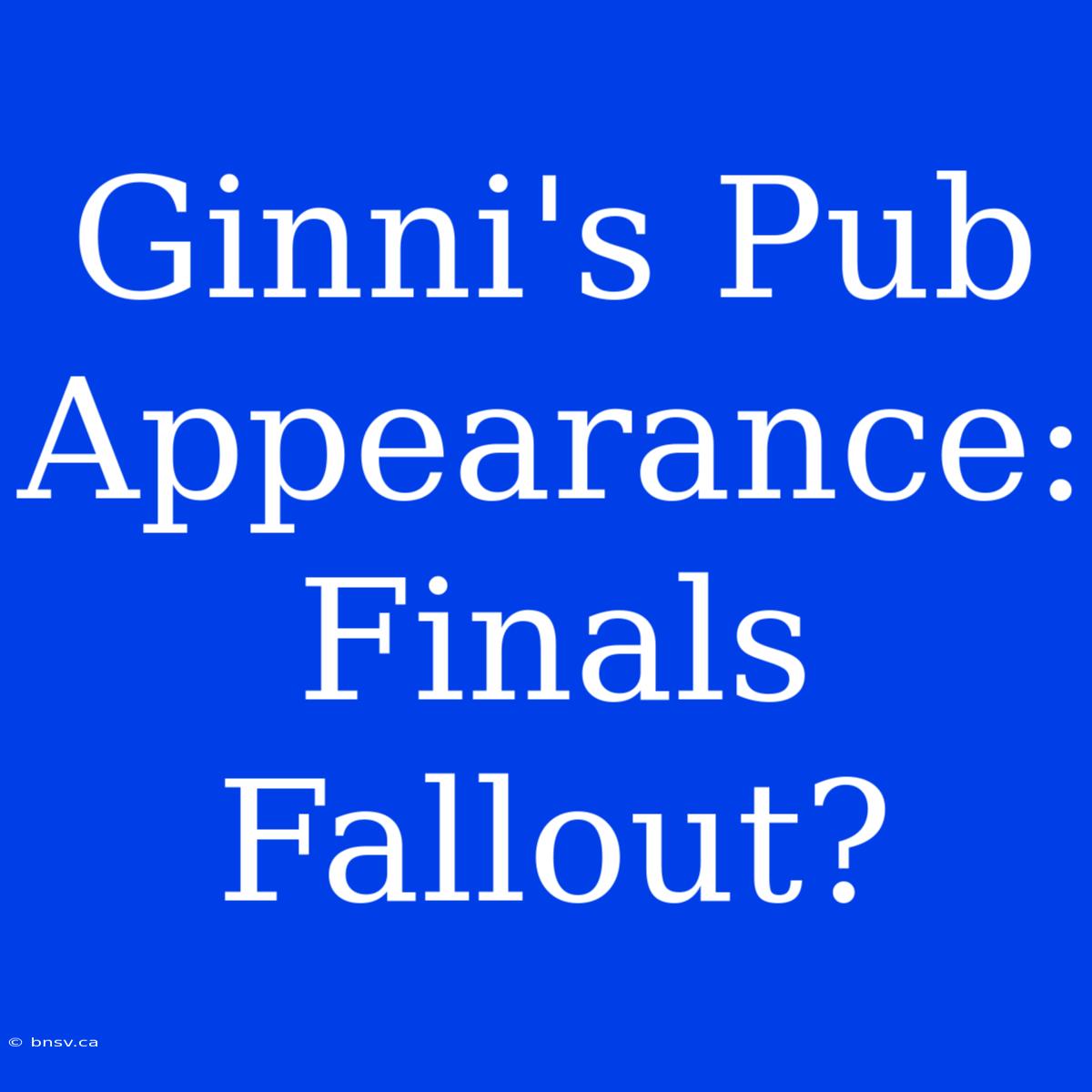 Ginni's Pub Appearance:  Finals Fallout?