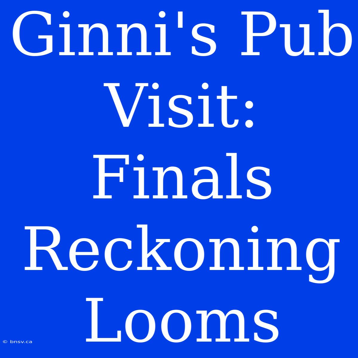 Ginni's Pub Visit: Finals Reckoning Looms